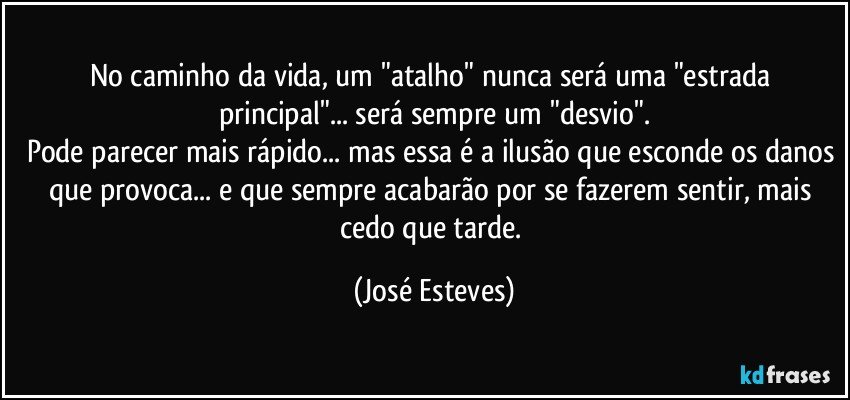 No caminho da vida, um "atalho" nunca será uma "estrada principal"... será sempre um "desvio".
Pode parecer mais rápido... mas essa é a ilusão que esconde os danos que provoca... e que sempre acabarão por se fazerem sentir, mais cedo que tarde. (José Esteves)