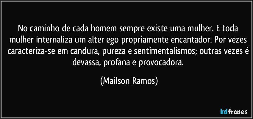 No caminho de cada homem sempre existe uma mulher. E toda mulher internaliza um alter ego propriamente encantador. Por vezes caracteriza-se em candura, pureza e sentimentalismos; outras vezes é devassa, profana e provocadora. (Mailson Ramos)