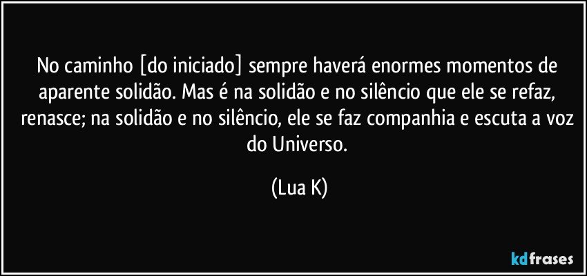 No caminho [do iniciado] sempre haverá enormes momentos de aparente solidão. Mas é na solidão e no silêncio que ele se refaz, renasce; na solidão e no silêncio, ele se faz companhia e escuta a voz do Universo. (Lua K)