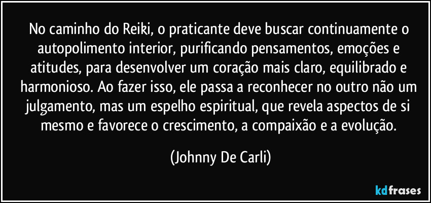 No caminho do Reiki, o praticante deve buscar continuamente o autopolimento interior, purificando pensamentos, emoções e atitudes, para desenvolver um coração mais claro, equilibrado e harmonioso. Ao fazer isso, ele passa a reconhecer no outro não um julgamento, mas um espelho espiritual, que revela aspectos de si mesmo e favorece o crescimento, a compaixão e a evolução. (Johnny De Carli)