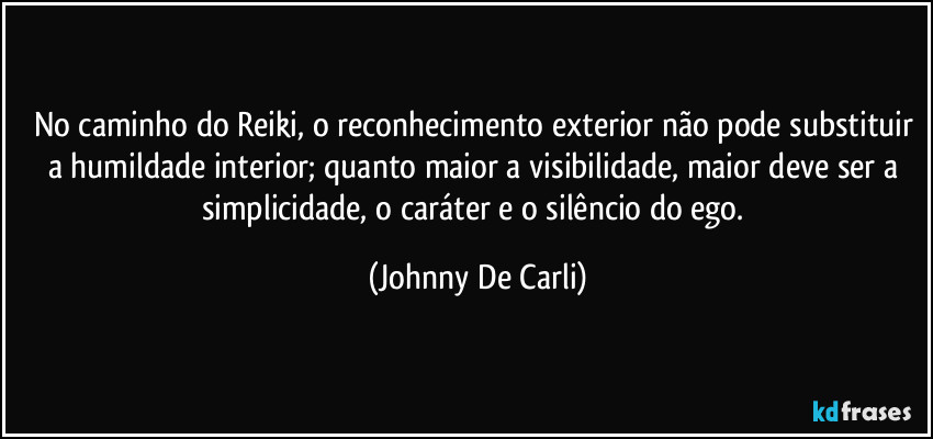 No caminho do Reiki, o reconhecimento exterior não pode substituir a humildade interior; quanto maior a visibilidade, maior deve ser a simplicidade, o caráter e o silêncio do ego. (Johnny De Carli)