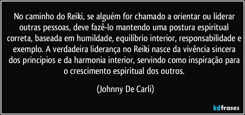 No caminho do Reiki, se alguém for chamado a orientar ou liderar outras pessoas, deve fazê-lo mantendo uma postura espiritual correta, baseada em humildade, equilíbrio interior, responsabilidade e exemplo. A verdadeira liderança no Reiki nasce da vivência sincera dos princípios e da harmonia interior, servindo como inspiração para o crescimento espiritual dos outros. (Johnny De Carli)