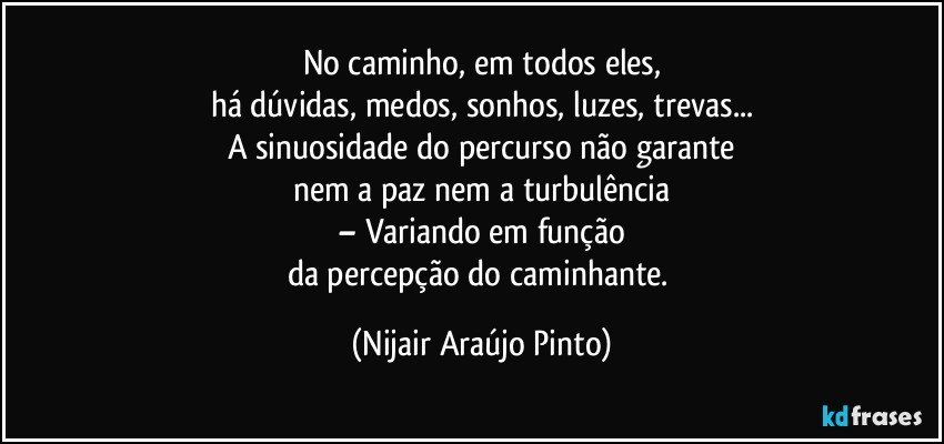 No caminho, em todos eles,
há dúvidas, medos, sonhos, luzes, trevas...
A sinuosidade do percurso não garante
nem a paz nem a turbulência
– Variando em função
da percepção do caminhante. (Nijair Araújo Pinto)