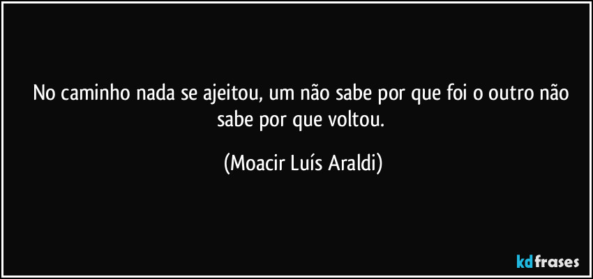 No caminho nada se ajeitou, um não sabe por que foi o outro não sabe por que voltou. (Moacir Luís Araldi)