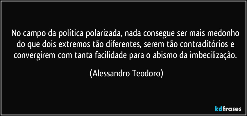 No campo da política polarizada, nada consegue ser mais medonho do que dois extremos tão diferentes, serem tão contraditórios e convergirem com tanta facilidade para o abismo da imbecilização. (Alessandro Teodoro)