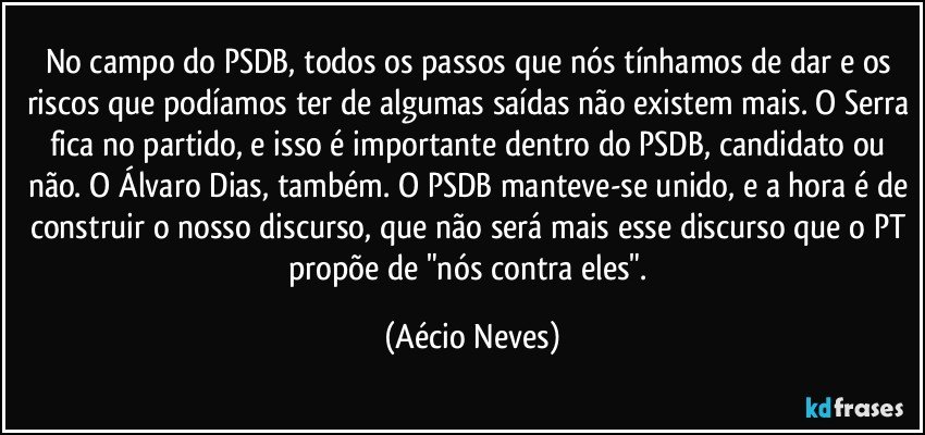 No campo do PSDB, todos os passos que nós tínhamos de dar e os riscos que podíamos ter de algumas saídas não existem mais. O Serra fica no partido, e isso é importante dentro do PSDB, candidato ou não. O Álvaro Dias, também. O PSDB manteve-se unido, e a hora é de construir o nosso discurso, que não será mais esse discurso que o PT propõe de "nós contra eles". (Aécio Neves)