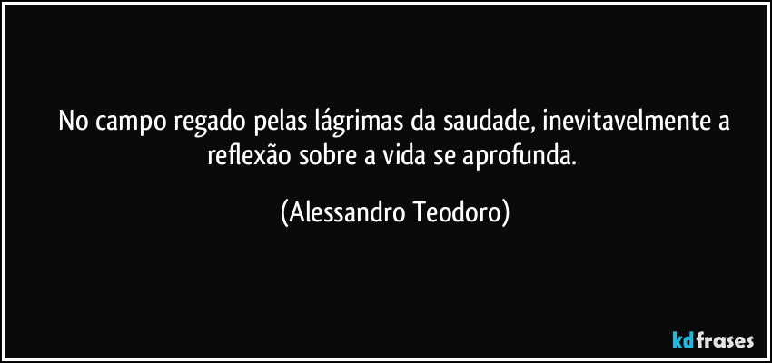 ⁠No campo regado pelas lágrimas da saudade, inevitavelmente a reflexão sobre a vida se aprofunda. (Alessandro Teodoro)