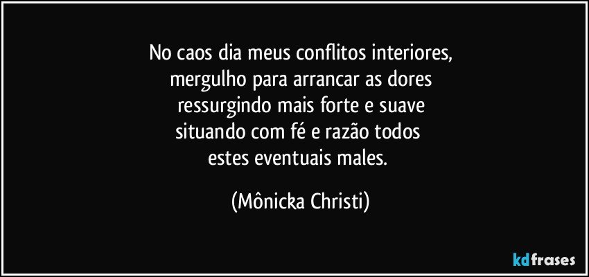 No caos dia meus conflitos interiores,
mergulho para arrancar as dores
ressurgindo mais forte e suave
situando com fé e razão todos 
estes eventuais males. (Mônicka Christi)