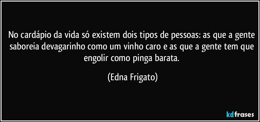 No cardápio da vida só existem dois tipos de pessoas: as que a gente saboreia devagarinho como um vinho caro e as que a gente tem que engolir como pinga barata. (Edna Frigato)