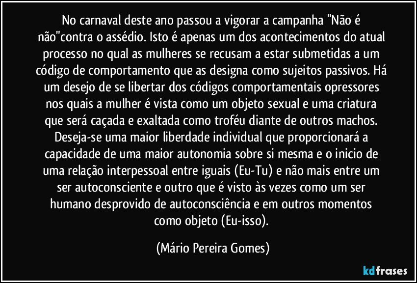 No carnaval deste ano passou a vigorar a campanha "Não é não"contra o assédio. Isto é apenas um dos acontecimentos do atual processo no qual as mulheres se recusam a estar submetidas a um código de comportamento que as designa como sujeitos passivos. Há um desejo de se libertar dos códigos comportamentais opressores nos quais a mulher é vista como um objeto sexual e uma criatura que será caçada e exaltada como troféu diante de outros machos. Deseja-se uma maior liberdade individual que proporcionará a capacidade de uma maior autonomia sobre si mesma e o inicio de uma relação interpessoal entre iguais (Eu-Tu) e não mais entre um ser autoconsciente e outro que é visto às vezes como um ser humano desprovido de autoconsciência e em outros momentos como objeto (Eu-isso). (Mário Pereira Gomes)