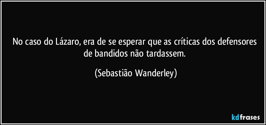 No caso do Lázaro, era de se esperar que as críticas dos defensores de bandidos não tardassem. (Sebastião Wanderley)