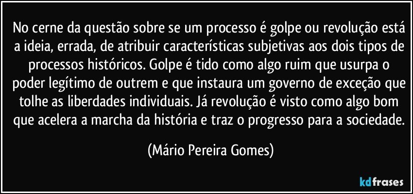 No cerne da questão sobre se um processo é golpe ou revolução está a ideia, errada, de atribuir características subjetivas aos dois tipos de processos históricos. Golpe é tido como algo ruim que usurpa o poder legítimo de outrem e que instaura um governo de exceção que tolhe as liberdades individuais. Já revolução é visto como algo bom que acelera a marcha da história e traz o progresso para a sociedade. (Mário Pereira Gomes)