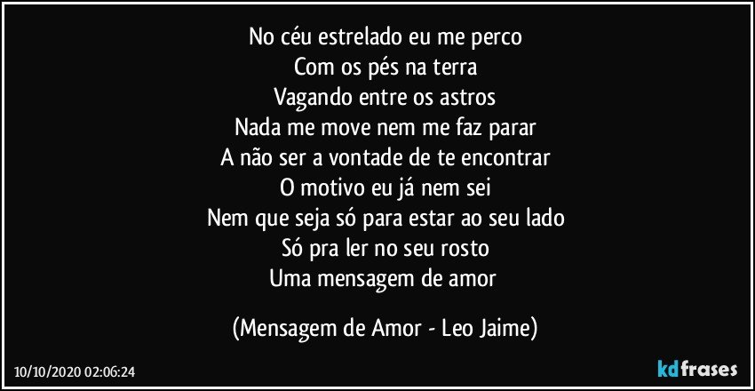 No céu estrelado eu me perco
Com os pés na terra
Vagando entre os astros
Nada me move nem me faz parar
A não ser a vontade de te encontrar
O motivo eu já nem sei
Nem que seja só para estar ao seu lado
Só pra ler no seu rosto
Uma mensagem de amor (Mensagem de Amor - Leo Jaime)