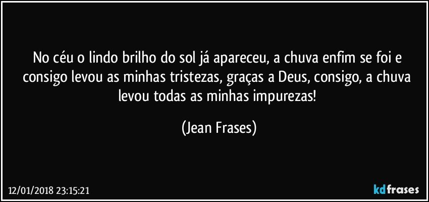 No céu o lindo brilho do sol já apareceu, a chuva enfim se foi e consigo levou as minhas tristezas, graças a Deus, consigo, a chuva levou todas as minhas impurezas! (Jean Frases)