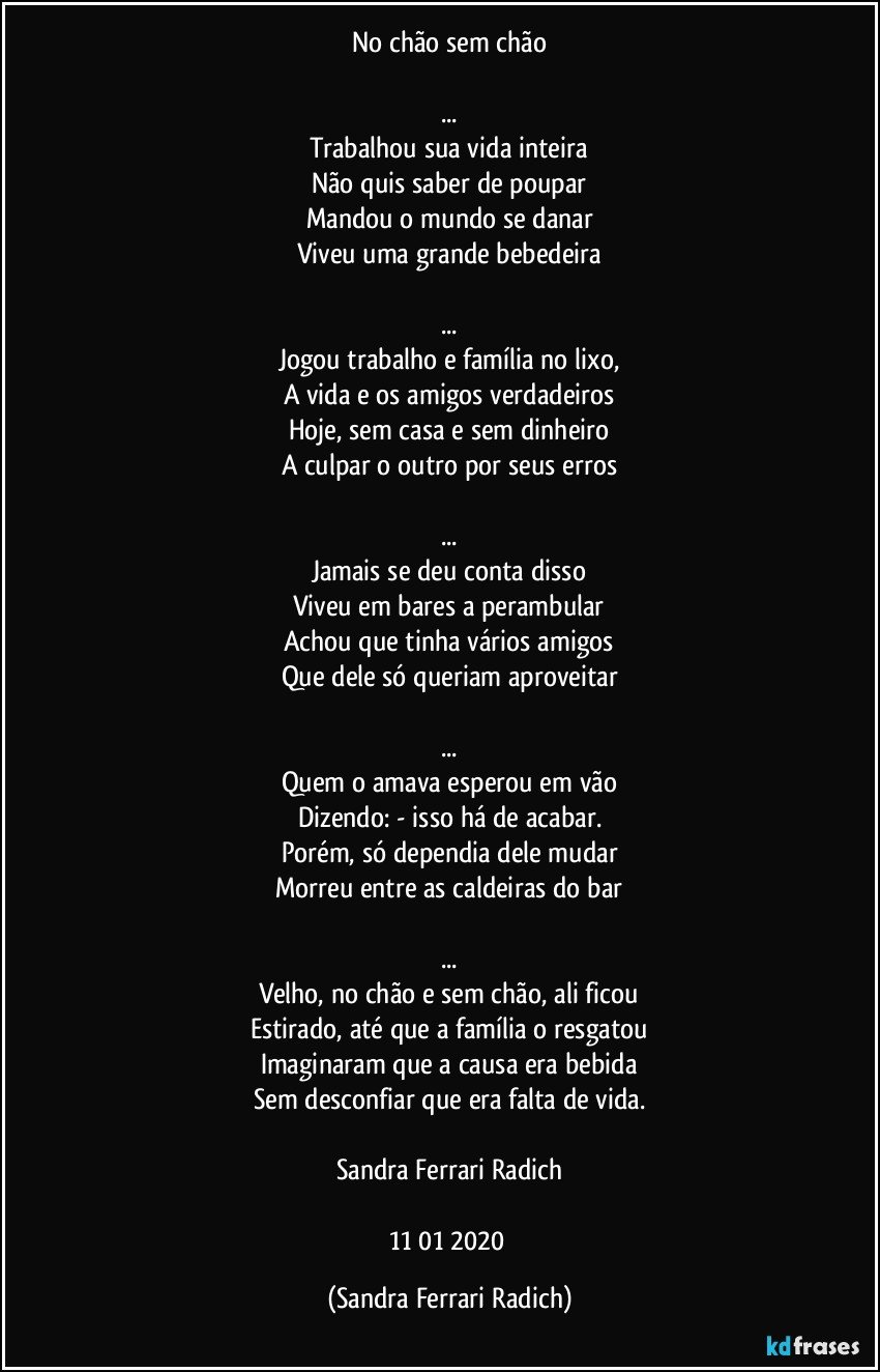 No chão sem chão

...
Trabalhou sua vida inteira
Não quis saber de poupar
Mandou o mundo se danar
Viveu uma grande bebedeira

...
Jogou trabalho e família no lixo,
A vida e os amigos verdadeiros
Hoje, sem casa e sem dinheiro
A culpar o outro por seus erros

...
Jamais se deu conta disso
Viveu em bares a perambular
Achou que tinha vários amigos
Que dele só queriam aproveitar

...
Quem o amava esperou em vão
Dizendo: - isso há de acabar.
Porém, só dependia dele mudar
Morreu entre as caldeiras do bar

...
Velho, no chão e sem chão, ali ficou
Estirado, até que a família o resgatou
Imaginaram que a causa era bebida
Sem desconfiar que era falta de vida.

Sandra Ferrari Radich

11/01/2020 (Sandra Ferrari Radich)