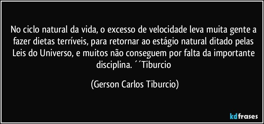 No ciclo natural da vida, o excesso de velocidade leva muita gente a fazer dietas terríveis, para retornar ao estágio natural ditado pelas Leis do Universo, e muitos não conseguem por falta da importante disciplina. ´´Tiburcio (Gerson Carlos Tiburcio)