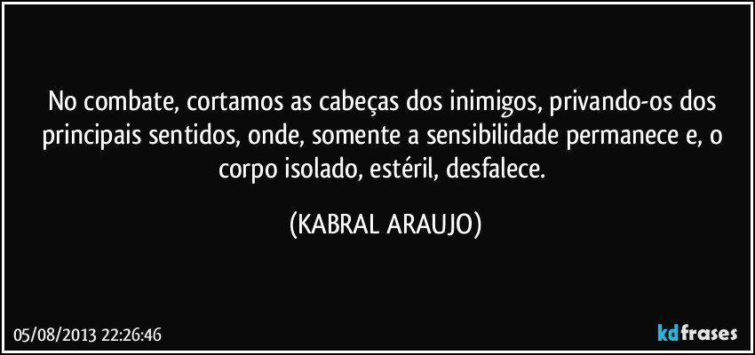 No combate, cortamos as cabeças dos inimigos, privando-os dos principais sentidos, onde, somente a sensibilidade permanece e, o corpo isolado, estéril, desfalece. (KABRAL ARAUJO)