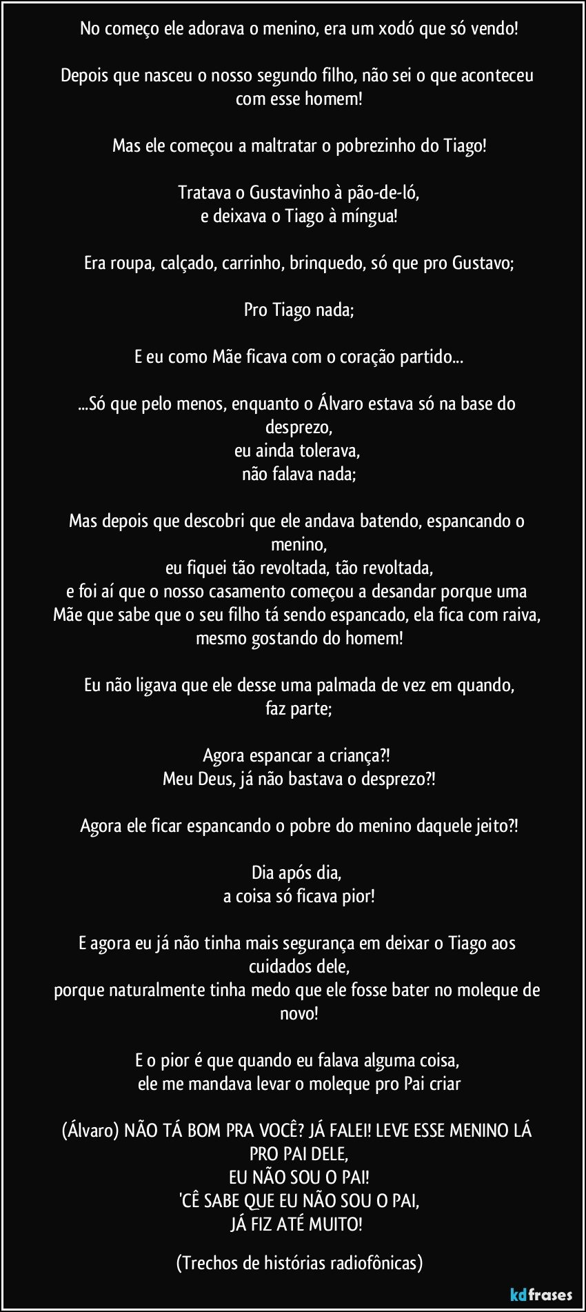 No começo ele adorava o menino, era um xodó que só vendo!

Depois que nasceu o nosso segundo filho, não sei o que aconteceu com esse homem!

Mas ele começou a maltratar o pobrezinho do Tiago!

Tratava o Gustavinho à pão-de-ló,
e deixava o Tiago à míngua!

Era roupa, calçado, carrinho, brinquedo, só que pro Gustavo;

Pro Tiago nada;

E eu como Mãe ficava com o coração partido...

...Só que pelo menos, enquanto o Álvaro estava só na base do desprezo,
eu ainda tolerava, 
não falava nada;

Mas depois que descobri que ele andava batendo, espancando o menino,
eu fiquei tão revoltada, tão revoltada,
e foi aí que o nosso casamento começou a desandar porque uma Mãe que sabe que o seu filho tá sendo espancado, ela fica com raiva, mesmo gostando do homem!

Eu não ligava que ele desse uma palmada de vez em quando,
faz parte;

Agora espancar a criança?! 
Meu Deus, já não bastava o desprezo?!

Agora ele ficar espancando o pobre do menino daquele jeito?!

Dia após dia, 
a coisa só ficava pior!

E agora eu já não tinha mais segurança em deixar o Tiago aos cuidados dele,
porque naturalmente tinha medo que ele fosse bater no moleque de novo!

E o pior é que quando eu falava alguma coisa, 
ele me mandava levar o moleque pro Pai criar

(Álvaro) NÃO TÁ BOM PRA VOCÊ? JÁ FALEI! LEVE ESSE MENINO LÁ PRO PAI DELE,
EU NÃO SOU O PAI!
'CÊ SABE QUE EU NÃO SOU O PAI,
JÁ FIZ ATÉ MUITO! (Trechos de histórias radiofônicas)