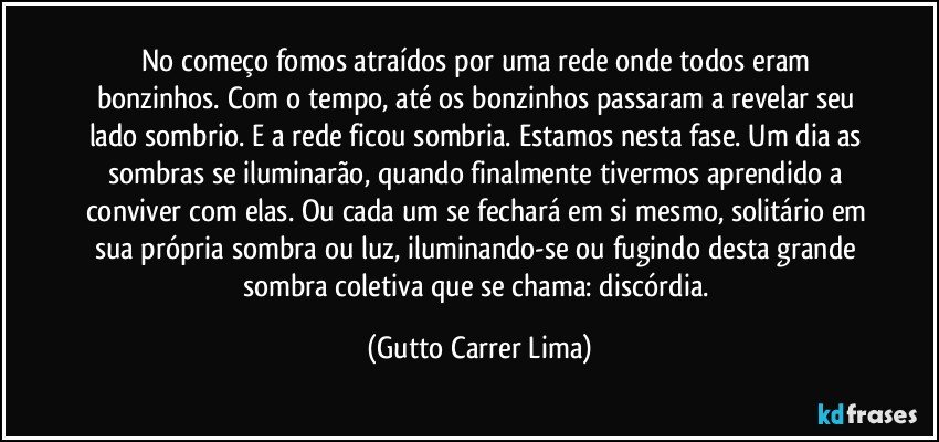 No começo fomos atraídos por uma rede onde todos eram bonzinhos. Com o tempo, até os bonzinhos passaram a revelar seu lado sombrio. E a rede ficou sombria. Estamos nesta fase. Um dia as sombras se iluminarão, quando finalmente tivermos aprendido a conviver com elas. Ou cada um se fechará em si mesmo, solitário em sua própria sombra ou luz, iluminando-se ou fugindo desta grande sombra coletiva que se chama: discórdia. (Gutto Carrer Lima)