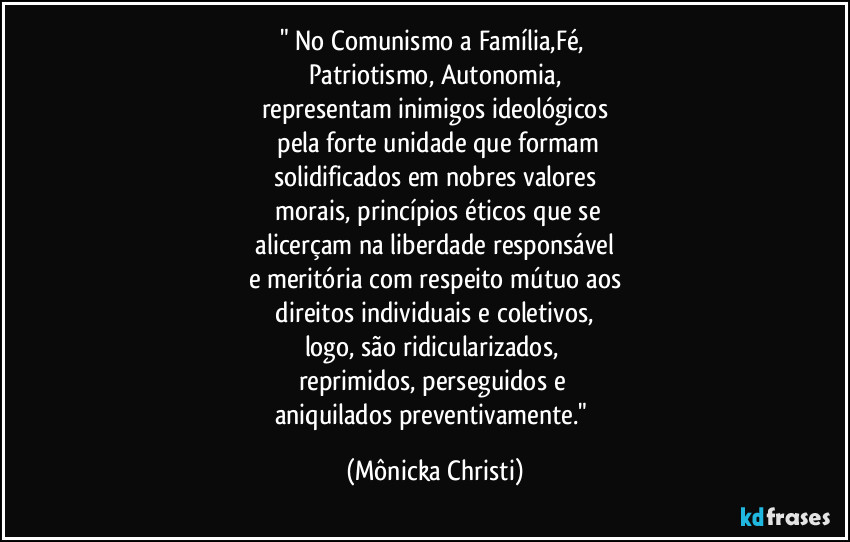 " No Comunismo a Família,Fé, 
Patriotismo, Autonomia,
representam inimigos ideológicos
 pela forte unidade que formam
solidificados em nobres valores
 morais, princípios éticos que se
 alicerçam na liberdade responsável 
e meritória com respeito mútuo aos
 direitos individuais e coletivos, 
logo, são ridicularizados, 
reprimidos, perseguidos e 
aniquilados preventivamente." (Mônicka Christi)