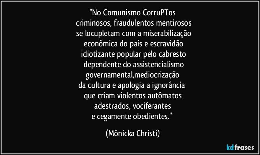 "No Comunismo CorruPTos
 criminosos, fraudulentos mentirosos
 se locupletam com a miserabilização
 econômica do país e escravidão
 idiotizante popular pelo cabresto
 dependente do assistencialismo
 governamental,mediocrização 
da cultura e apologia a ignorância 
que criam violentos autômatos
 adestrados, vociferantes 
e cegamente obedientes." (Mônicka Christi)