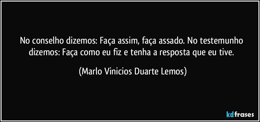 No conselho dizemos: Faça assim, faça assado. No testemunho dizemos: Faça como eu fiz e tenha a resposta que eu tive. (Marlo Vinicios Duarte Lemos)