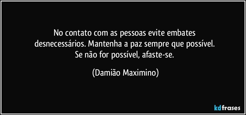 No contato com as pessoas evite embates 
desnecessários. Mantenha a paz sempre que possível. 
Se não for possível, afaste-se. (Damião Maximino)