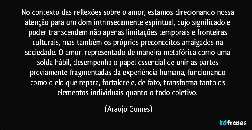 No contexto das reflexões sobre o amor, estamos direcionando nossa atenção para um dom intrinsecamente espiritual, cujo significado e poder transcendem não apenas limitações temporais e fronteiras culturais, mas também os próprios preconceitos arraigados na sociedade. O amor, representado de maneira metafórica como uma solda hábil, desempenha o papel essencial de unir as partes previamente fragmentadas da experiência humana, funcionando como o elo que repara, fortalece e, de fato, transforma tanto os elementos individuais quanto o todo coletivo. (Araujo Gomes)