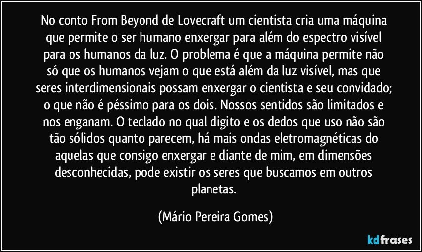 No conto From Beyond de Lovecraft um cientista cria uma máquina que permite o ser humano enxergar para além do espectro visível para os humanos da luz. O problema é que a máquina permite não só que os humanos vejam o que está além da luz visível, mas que seres interdimensionais possam enxergar o cientista e seu convidado; o que não é péssimo para os dois. Nossos sentidos são limitados e nos enganam. O teclado no qual digito e os dedos que uso não são tão sólidos quanto parecem, há mais ondas eletromagnéticas do aquelas que consigo enxergar e diante de mim, em dimensões desconhecidas, pode existir os seres que buscamos em outros planetas. (Mário Pereira Gomes)