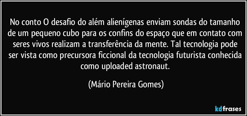 No conto O desafio do além alienígenas enviam sondas do tamanho de um pequeno cubo para os confins do espaço que em contato com seres vivos realizam a transferência da mente. Tal tecnologia pode ser vista como precursora ficcional da tecnologia futurista conhecida como uploaded astronaut. (Mário Pereira Gomes)