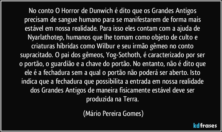 No conto O Horror de Dunwich é dito que os Grandes Antigos precisam de sangue humano para se manifestarem de forma mais estável em nossa realidade. Para isso eles contam com a ajuda de Nyarlathotep, humanos que lhe tomam como objeto de culto e criaturas híbridas como Wilbur e seu irmão gêmeo no conto supracitado. O pai dos gêmeos, Yog-Sothoth, é caracterizado por ser o portão, o guardião e a chave do portão. No entanto, não é dito que ele é a fechadura sem a qual o portão não poderá ser aberto. Isto indica que a fechadura que possibilita a entrada em nossa realidade dos Grandes Antigos de maneira fisicamente estável deve ser produzida na Terra. (Mário Pereira Gomes)