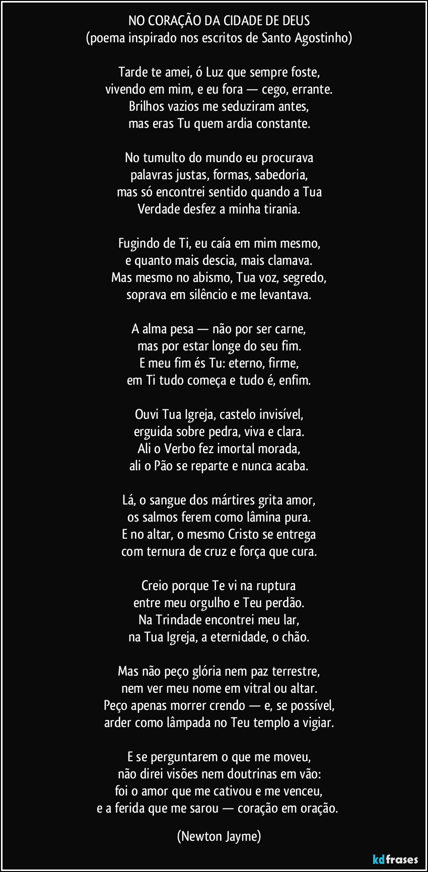 NO CORAÇÃO DA CIDADE DE DEUS
(poema inspirado nos escritos de Santo Agostinho)
Tarde te amei, ó Luz que sempre foste,
vivendo em mim, e eu fora — cego, errante.
Brilhos vazios me seduziram antes,
mas eras Tu quem ardia constante.
No tumulto do mundo eu procurava
palavras justas, formas, sabedoria,
mas só encontrei sentido quando a Tua
Verdade desfez a minha tirania.
Fugindo de Ti, eu caía em mim mesmo,
e quanto mais descia, mais clamava.
Mas mesmo no abismo, Tua voz, segredo,
soprava em silêncio e me levantava.
A alma pesa — não por ser carne,
mas por estar longe do seu fim.
E meu fim és Tu: eterno, firme,
em Ti tudo começa e tudo é, enfim.
Ouvi Tua Igreja, castelo invisível,
erguida sobre pedra, viva e clara.
Ali o Verbo fez imortal morada,
ali o Pão se reparte e nunca acaba.
Lá, o sangue dos mártires grita amor,
os salmos ferem como lâmina pura.
E no altar, o mesmo Cristo se entrega
com ternura de cruz e força que cura.
Creio porque Te vi na ruptura
entre meu orgulho e Teu perdão.
Na Trindade encontrei meu lar,
na Tua Igreja, a eternidade, o chão.
Mas não peço glória nem paz terrestre,
nem ver meu nome em vitral ou altar.
Peço apenas morrer crendo — e, se possível,
arder como lâmpada no Teu templo a vigiar.
E se perguntarem o que me moveu,
não direi visões nem doutrinas em vão:
foi o amor que me cativou e me venceu,
e a ferida que me sarou — coração em oração. (Newton Jayme)