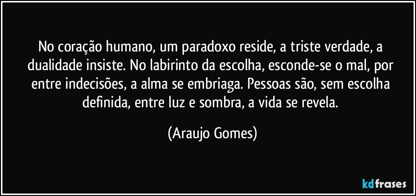 No coração humano, um paradoxo reside, a triste verdade, a dualidade insiste. No labirinto da escolha, esconde-se o mal, por entre indecisões, a alma se embriaga. Pessoas são, sem escolha definida, entre luz e sombra, a vida se revela. (Araujo Gomes)