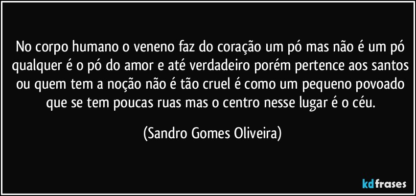 No corpo humano o veneno faz do coração um pó mas não é um pó qualquer é o pó do amor e até verdadeiro porém pertence aos santos ou quem tem a noção não é tão cruel é como um pequeno povoado que se tem poucas ruas mas o centro nesse lugar é o céu. (Sandro Gomes Oliveira)