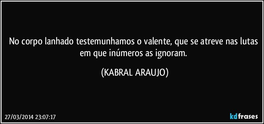 No corpo lanhado testemunhamos o valente, que se atreve nas lutas em que inúmeros as ignoram. (KABRAL ARAUJO)