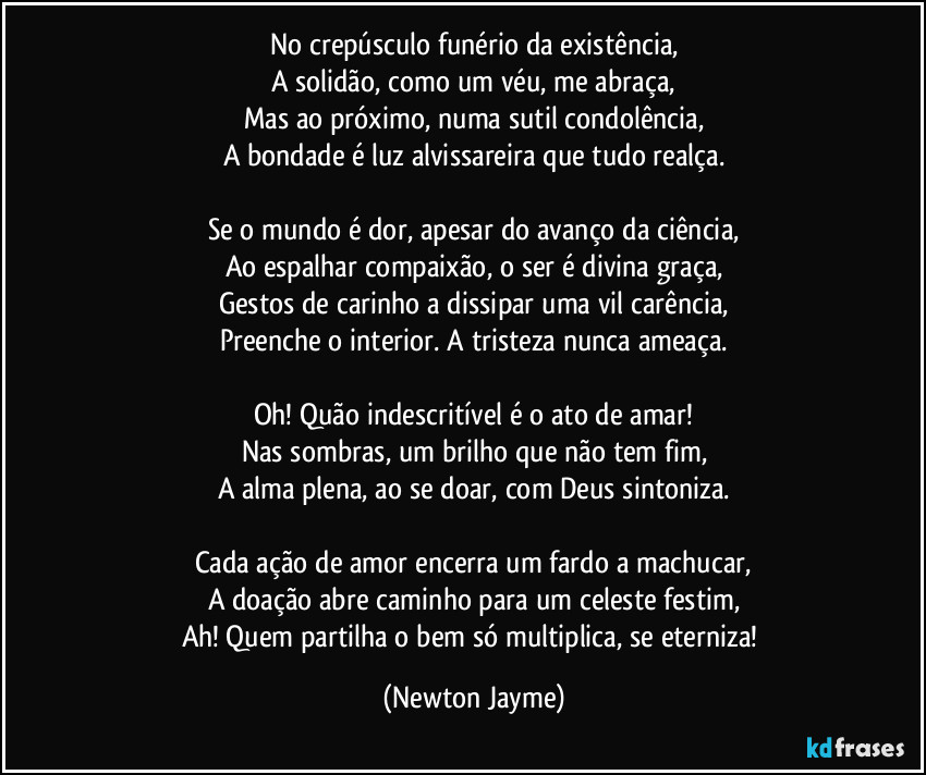 No crepúsculo funério da existência,
A solidão, como um véu, me abraça,
Mas ao próximo, numa sutil condolência,
A bondade é luz alvissareira que tudo realça.

Se o mundo é dor, apesar do avanço da ciência,
Ao espalhar compaixão, o ser é divina graça,
Gestos de carinho a dissipar uma vil carência,
Preenche o interior. A tristeza nunca ameaça.

Oh! Quão indescritível é o ato de amar!
Nas sombras, um brilho que não tem fim,
A alma plena, ao se doar, com Deus sintoniza.

Cada ação de amor encerra um fardo a machucar,
A doação abre caminho para um celeste festim,
Ah! Quem partilha o bem só multiplica, se eterniza! (Newton Jayme)