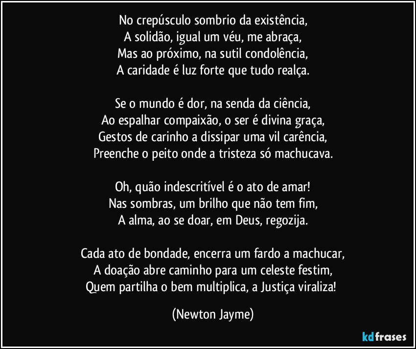 No crepúsculo sombrio da existência,
A solidão, igual um véu, me abraça,
Mas ao próximo, na sutil condolência,
A caridade é luz forte que tudo realça.

Se o mundo é dor, na senda da ciência,
Ao espalhar compaixão, o ser é divina graça,
Gestos de carinho a dissipar uma vil carência,
Preenche o peito onde a tristeza só machucava.

Oh, quão indescritível é o ato de amar!
Nas sombras, um brilho que não tem fim,
A alma, ao se doar, em Deus, regozija.

Cada ato de bondade, encerra um fardo a machucar,
A doação abre caminho para um celeste festim,
Quem partilha o bem multiplica, a Justiça viraliza! (Newton Jayme)