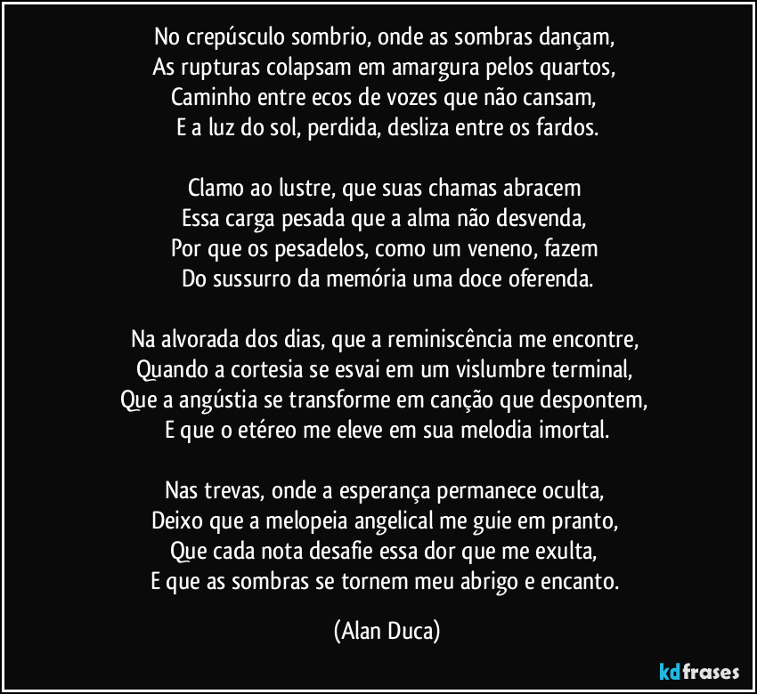 No crepúsculo sombrio, onde as sombras dançam,  
As rupturas colapsam em amargura pelos quartos,  
Caminho entre ecos de vozes que não cansam,  
E a luz do sol, perdida, desliza entre os fardos.

Clamo ao lustre, que suas chamas abracem  
Essa carga pesada que a alma não desvenda,  
Por que os pesadelos, como um veneno, fazem  
Do sussurro da memória uma doce oferenda.

Na alvorada dos dias, que a reminiscência me encontre,  
Quando a cortesia se esvai em um vislumbre terminal,  
Que a angústia se transforme em canção que despontem,  
E que o etéreo me eleve em sua melodia imortal.

Nas trevas, onde a esperança permanece oculta,  
Deixo que a melopeia angelical me guie em pranto,  
Que cada nota desafie essa dor que me exulta,  
E que as sombras se tornem meu abrigo e encanto. (Alan Duca)