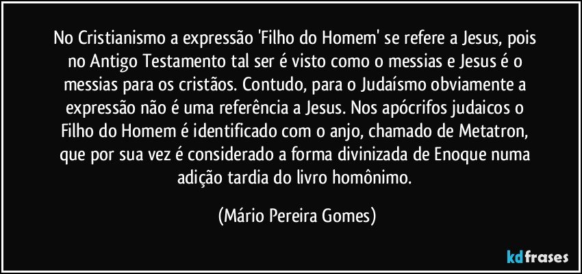 No Cristianismo a expressão 'Filho do Homem' se refere a Jesus, pois no Antigo Testamento tal ser é visto como o messias e Jesus é o messias para os cristãos. Contudo, para o Judaísmo obviamente a expressão não é uma referência a Jesus. Nos apócrifos judaicos o Filho do Homem é identificado com o anjo, chamado de Metatron, que por sua vez é considerado a forma divinizada de Enoque numa adição tardia do livro homônimo. (Mário Pereira Gomes)