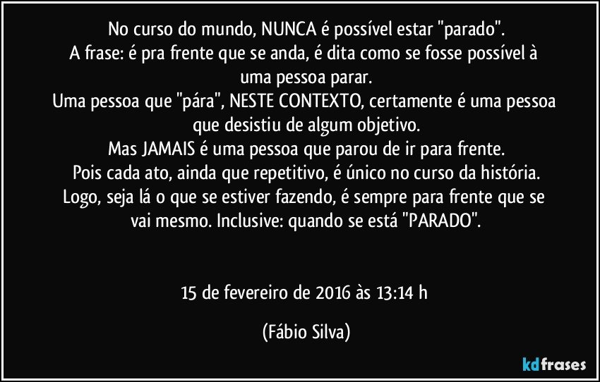 No curso do mundo, NUNCA é possível estar "parado".
A frase: é pra frente que se anda, é dita como se fosse possível à uma pessoa parar.
Uma pessoa que "pára", NESTE CONTEXTO, certamente é uma pessoa que desistiu de algum objetivo.
Mas JAMAIS é uma pessoa que parou de ir para frente.
Pois cada ato, ainda que repetitivo, é único no curso da história.
Logo, seja lá o que se estiver fazendo, é sempre para frente que se vai mesmo. Inclusive: quando se está "PARADO".


15 de fevereiro de 2016 às 13:14 h (Fábio Silva)