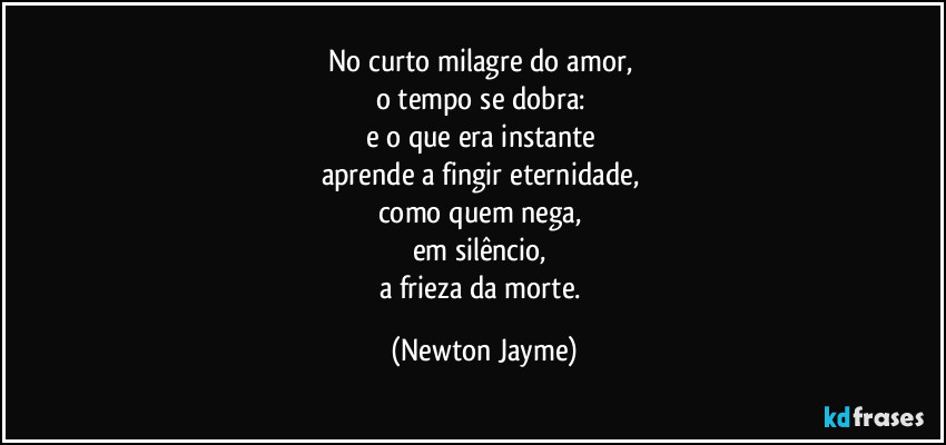 No curto milagre do amor, 
o tempo se dobra: 
e o que era instante 
aprende a fingir eternidade, 
como quem nega, 
em silêncio, 
a frieza da morte. (Newton Jayme)