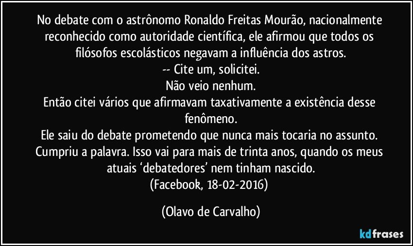 No debate com o astrônomo Ronaldo Freitas Mourão, nacionalmente reconhecido como autoridade científica, ele afirmou que todos os filósofos escolásticos negavam a influência dos astros.
-- Cite um, solicitei.
Não veio nenhum.
Então citei vários que afirmavam taxativamente a existência desse fenômeno.
Ele saiu do debate prometendo que nunca mais tocaria no assunto. Cumpriu a palavra. Isso vai para mais de trinta anos, quando os meus atuais ‘debatedores’ nem tinham nascido.
(Facebook, 18-02-2016) (Olavo de Carvalho)