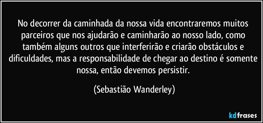 No decorrer da caminhada da nossa vida encontraremos muitos parceiros que nos ajudarão e caminharão ao nosso lado, como também alguns outros que interferirão e criarão obstáculos e dificuldades, mas a responsabilidade de chegar ao destino é somente nossa, então devemos persistir. (Sebastião Wanderley)