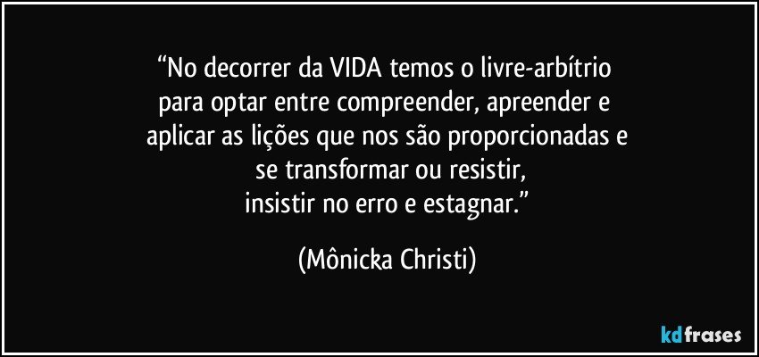 “No decorrer da VIDA temos o livre-arbítrio 
para optar entre compreender, apreender e 
aplicar as lições que nos são proporcionadas e
 se transformar ou resistir,
 insistir no erro e estagnar.” (Mônicka Christi)