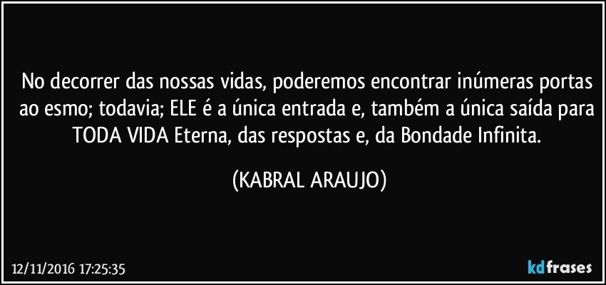 No decorrer das nossas vidas, poderemos encontrar inúmeras portas ao esmo; todavia; ELE é a única entrada e, também a única saída para TODA VIDA Eterna, das respostas e, da Bondade Infinita. (KABRAL ARAUJO)