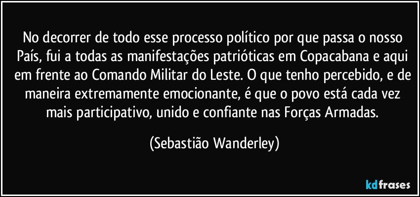 No decorrer de todo esse processo político por que passa o nosso País, fui a todas as manifestações patrióticas em Copacabana e aqui em frente ao Comando Militar do Leste. O que tenho percebido, e de maneira extremamente emocionante, é que o povo está cada vez mais participativo, unido e confiante nas Forças Armadas. (Sebastião Wanderley)