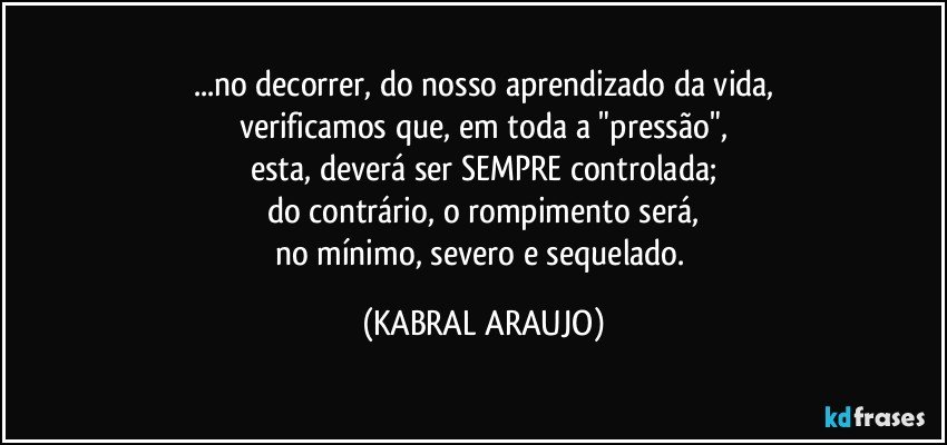 ...no decorrer, do nosso aprendizado da vida,
verificamos que, em toda a "pressão",
esta, deverá ser SEMPRE controlada;
do contrário, o rompimento será,
no mínimo, severo e sequelado. (KABRAL ARAUJO)