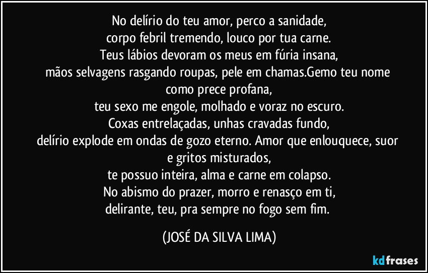 No delírio do teu amor, perco a sanidade,
corpo febril tremendo, louco por tua carne.
Teus lábios devoram os meus em fúria insana,
mãos selvagens rasgando roupas, pele em chamas.Gemo teu nome como prece profana,
teu sexo me engole, molhado e voraz no escuro.
Coxas entrelaçadas, unhas cravadas fundo,
delírio explode em ondas de gozo eterno. Amor que enlouquece, suor e gritos misturados,
te possuo inteira, alma e carne em colapso.
No abismo do prazer, morro e renasço em ti,
delirante, teu, pra sempre no fogo sem fim. (JOSÉ DA SILVA LIMA)
