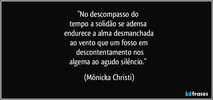 "No descompasso do 
tempo a solidão se adensa 
endurece a alma desmanchada
ao vento que um fosso em
 descontentamento nos
algema ao agudo silêncio." (Mônicka Christi)