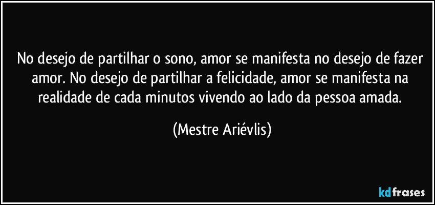 No desejo de partilhar o sono,  amor se manifesta no desejo de fazer amor. No desejo de partilhar a felicidade, amor se manifesta na realidade de cada minutos vivendo ao lado da pessoa amada. (Mestre Ariévlis)